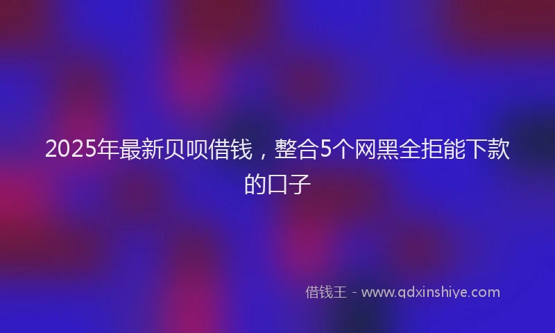 2025年最新贝呗借钱，整合5个网黑全拒能下款的口子
