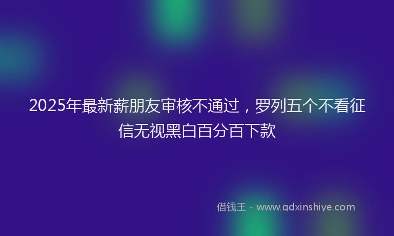 2025年最新薪朋友审核不通过，罗列五个不看征信无视黑白百分百下款
