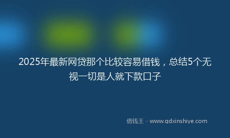 2025年最新网贷那个比较容易借钱，总结5个无视一切是人就下款口子