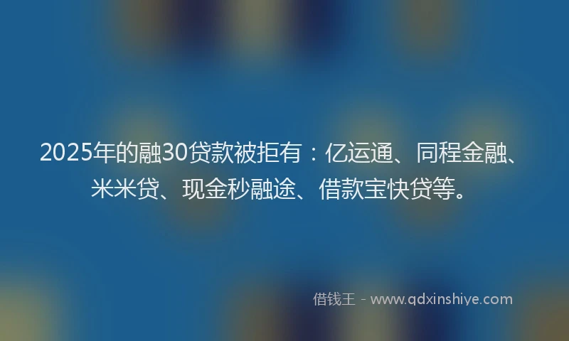 2025年的融30贷款被拒有：亿运通、同程金融、米米贷、现金秒融途、借款宝快贷等。