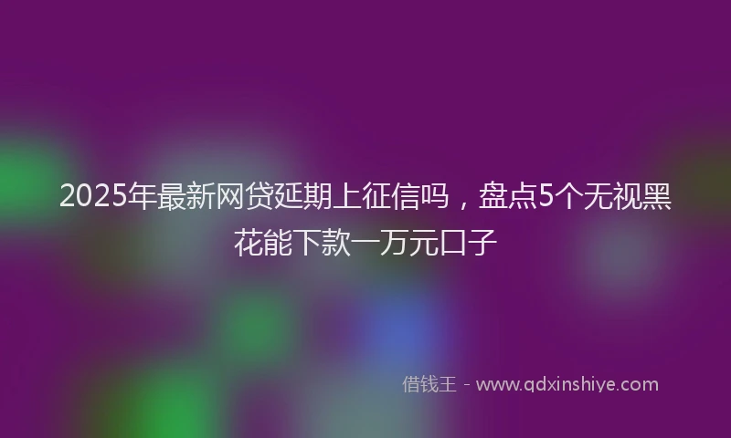 2025年最新网贷延期上征信吗，盘点5个无视黑花能下款一万元口子