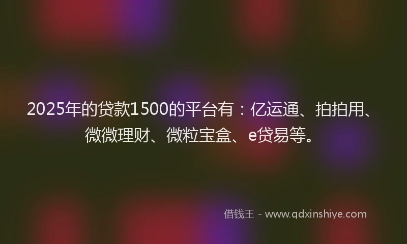 2025年的贷款1500的平台有：亿运通、拍拍用、微微理财、微粒宝盒、e贷易等。