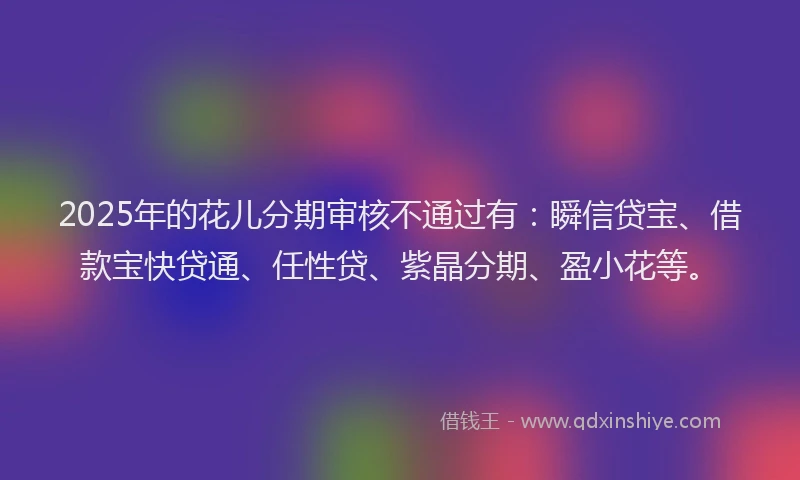 2025年的花儿分期审核不通过有:瞬信贷宝、借款宝快贷通、任性贷、紫晶分期、盈小花等。