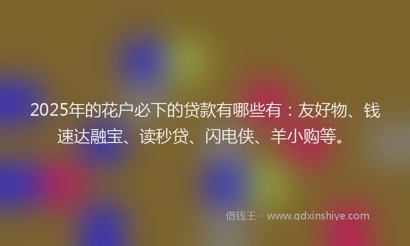2025年的花户必下的贷款有哪些有：友好物、钱速达融宝、读秒贷、闪电侠、羊小购等。