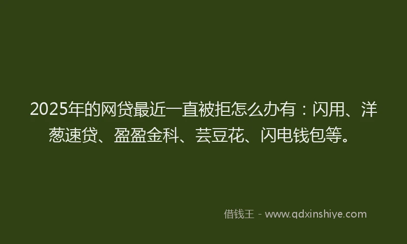 2025年的网贷最近一直被拒怎么办有：闪用、洋葱速贷、盈盈金科、芸豆花、闪电钱包等。