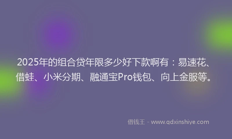 2025年的组合贷年限多少好下款啊有：易速花、借蛙、小米分期、融通宝Pro钱包、向上金服等。