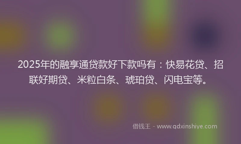 2025年的融享通贷款好下款吗有：快易花贷、招联好期贷、米粒白条、琥珀贷、闪电宝等。