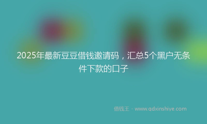 2025年最新豆豆借钱邀请码，汇总5个黑户无条件下款的口子