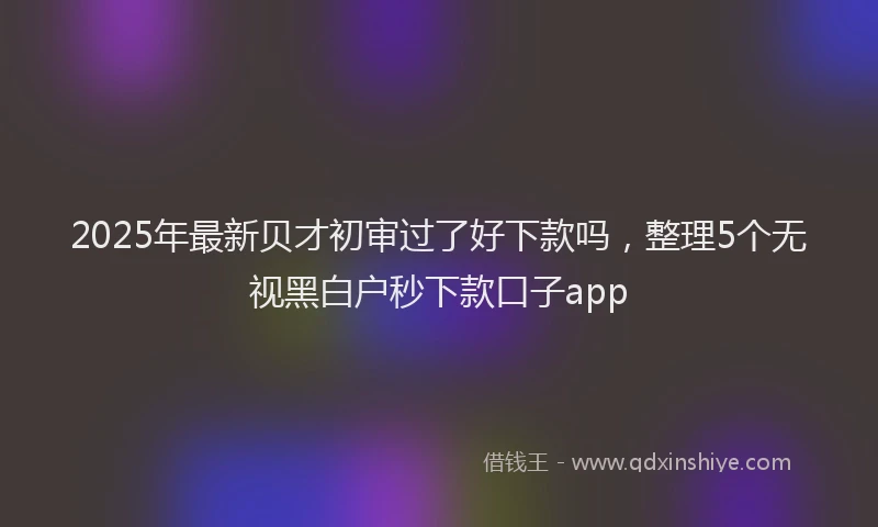 2025年最新贝才初审过了好下款吗，整理5个无视黑白户秒下款口子app
