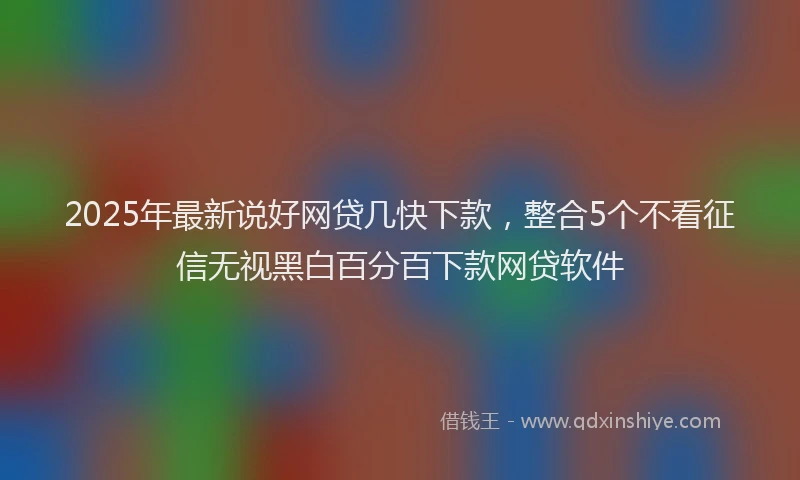 2025年最新说好网贷几快下款，整合5个不看征信无视黑白百分百下款网贷软件
