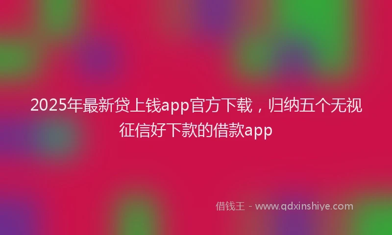 2025年最新贷上钱app官方下载，归纳五个无视征信好下款的借款app