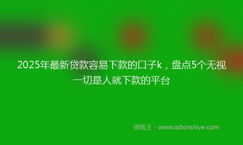 2025年最新贷款容易下款的口子k，盘点5个无视一切是人就下款的平台