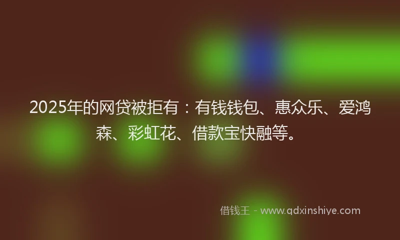 2025年的网贷被拒有：有钱钱包、惠众乐、爱鸿森、彩虹花、借款宝快融等。