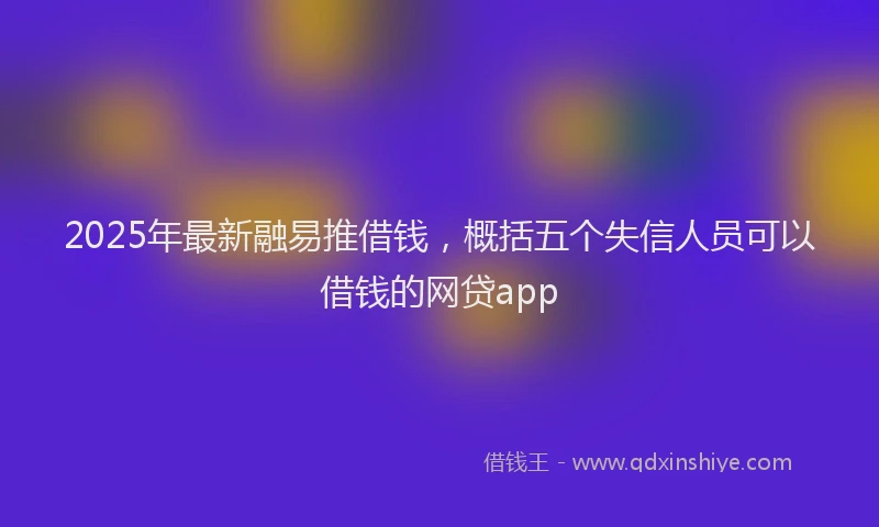 2025年最新融易推借钱，概括五个失信人员可以借钱的网贷app