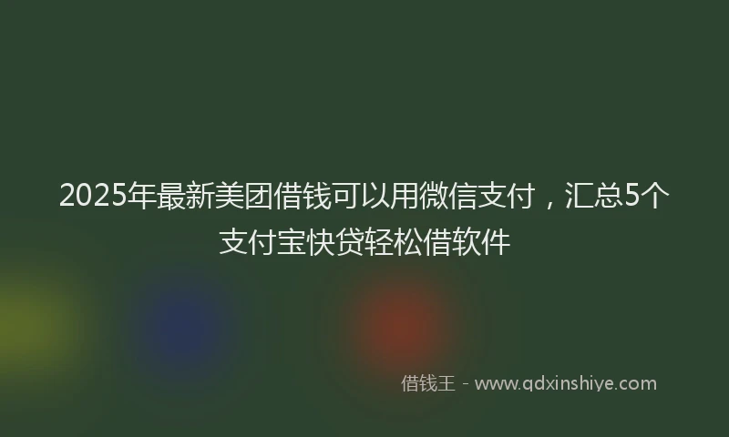 2025年最新美团借钱可以用微信支付，汇总5个支付宝快贷轻松借软件