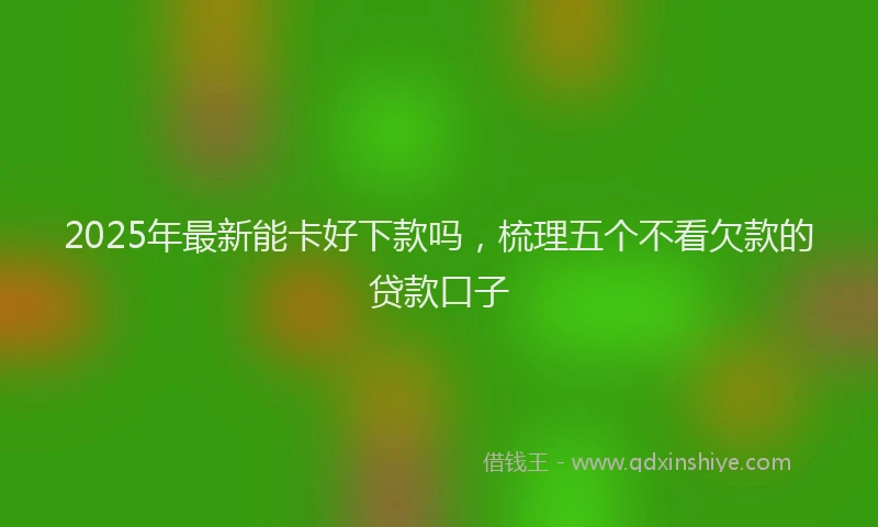 2025年最新能卡好下款吗，梳理五个不看欠款的贷款口子