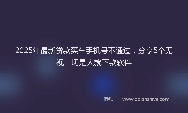 2025年最新贷款买车手机号不通过，分享5个无视一切是人就下款软件