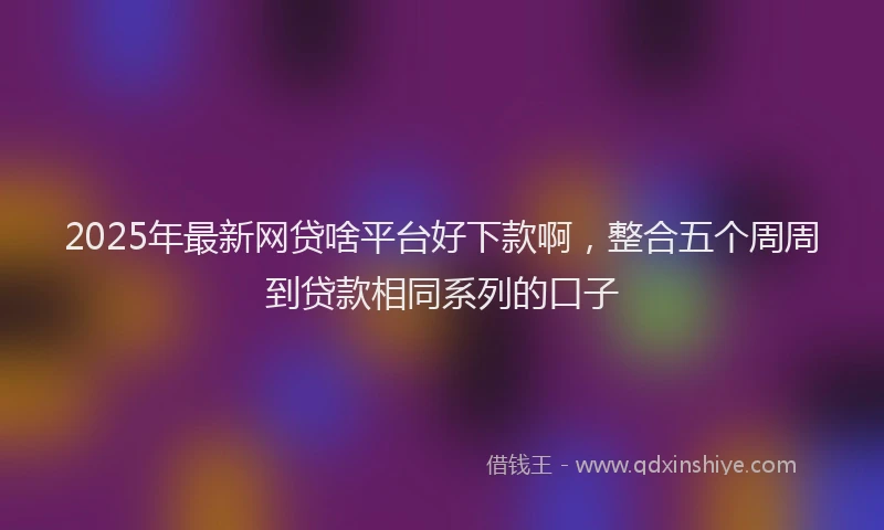 2025年最新网贷啥平台好下款啊，整合五个周周到贷款相同系列的口子