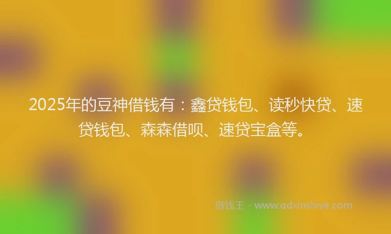 2025年的豆神借钱有：鑫贷钱包、读秒快贷、速贷钱包、森森借呗、速贷宝盒等。