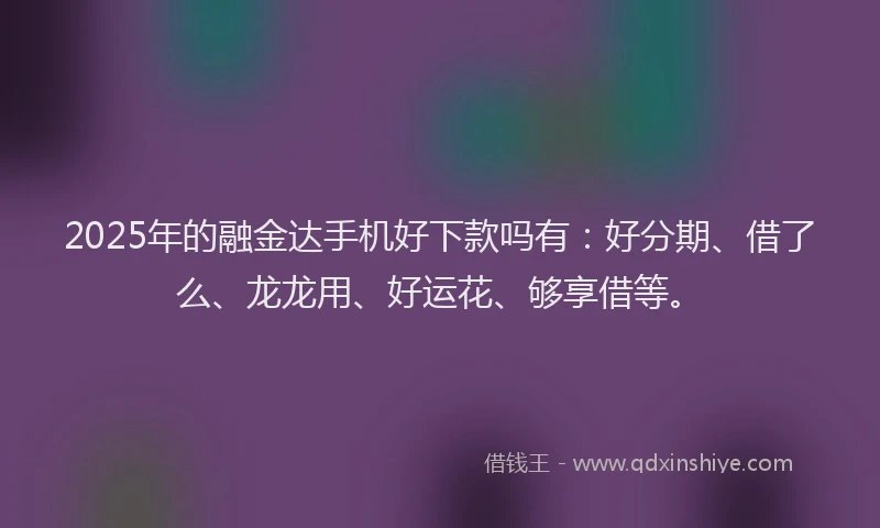 2025年的融金达手机好下款吗有：好分期、借了么、龙龙用、好运花、够享借等。
