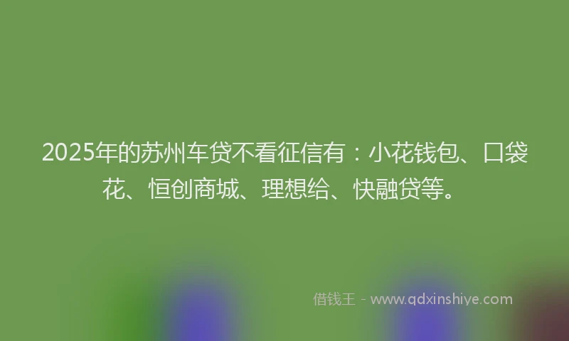 2025年的苏州车贷不看征信有：小花钱包、口袋花、恒创商城、理想给、快融贷等。