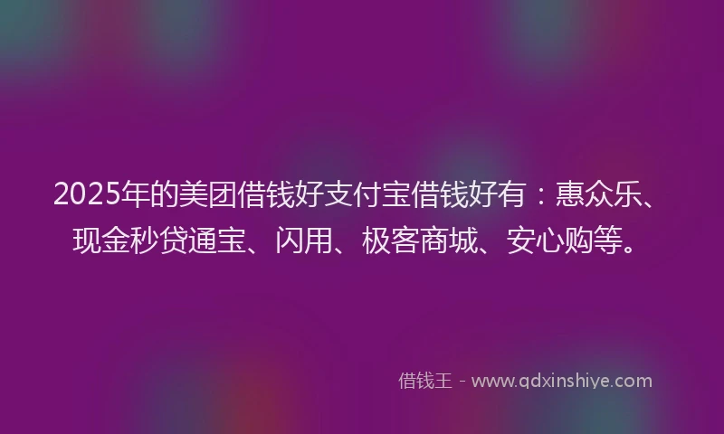 2025年的美团借钱好支付宝借钱好有：惠众乐、现金秒贷通宝、闪用、极客商城、安心购等。
