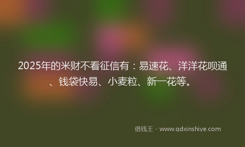 2025年的米财不看征信有：易速花、洋洋花呗通、钱袋快易、小麦粒、新一花等。