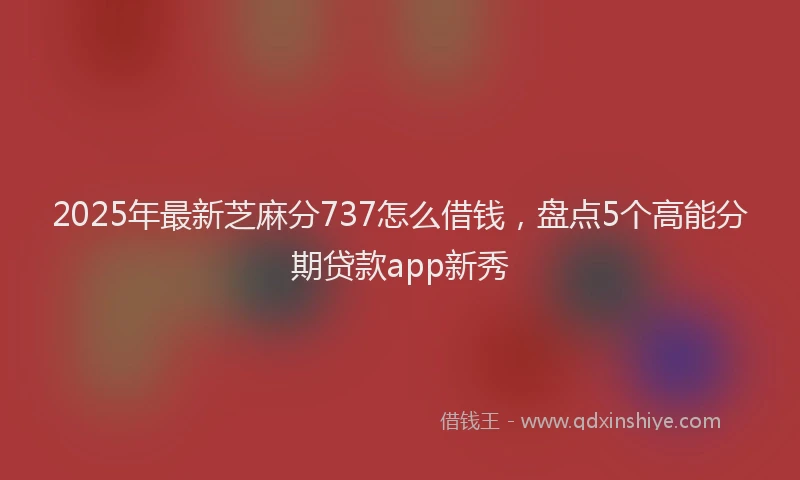 2025年最新芝麻分737怎么借钱，盘点5个高能分期贷款app新秀