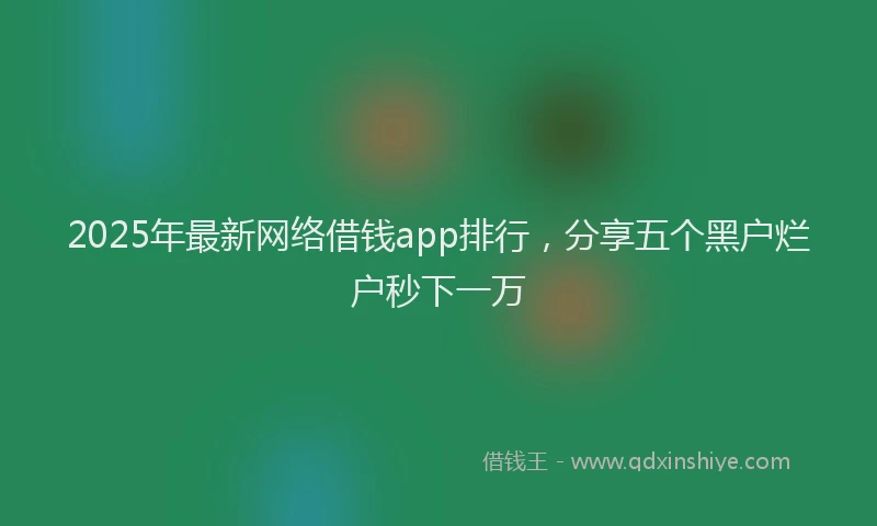 2025年最新网络借钱app排行，分享五个黑户烂户秒下一万