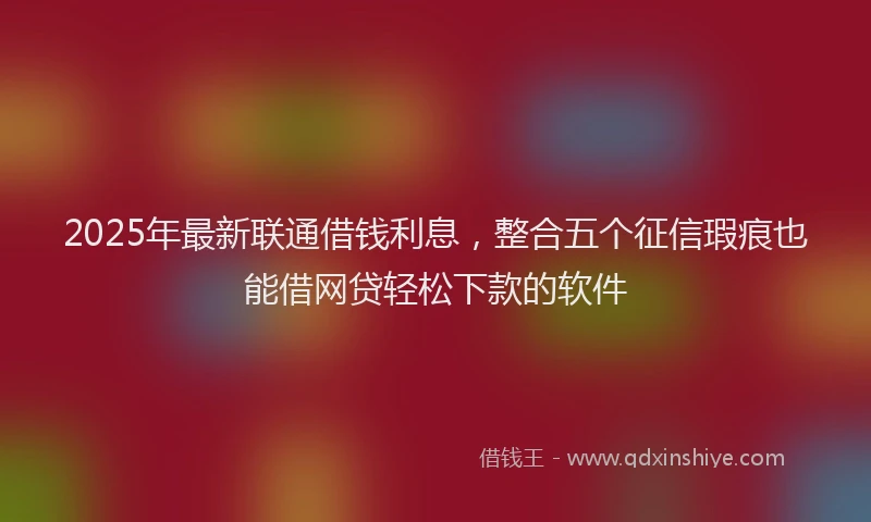 2025年最新联通借钱利息，整合五个征信瑕疵也能借网贷轻松下款的软件