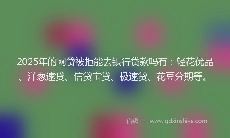 2025年的网贷被拒能去银行贷款吗有：轻花优品、洋葱速贷、信贷宝贷、极速贷、花豆分期等。