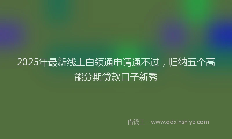 2025年最新线上白领通申请通不过，归纳五个高能分期贷款口子新秀