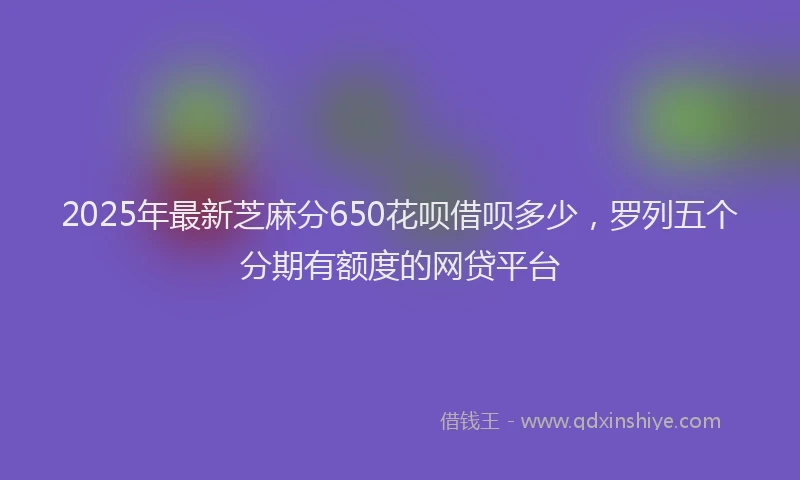 2025年最新芝麻分650花呗借呗多少,罗列五个分期有额度的网贷平台