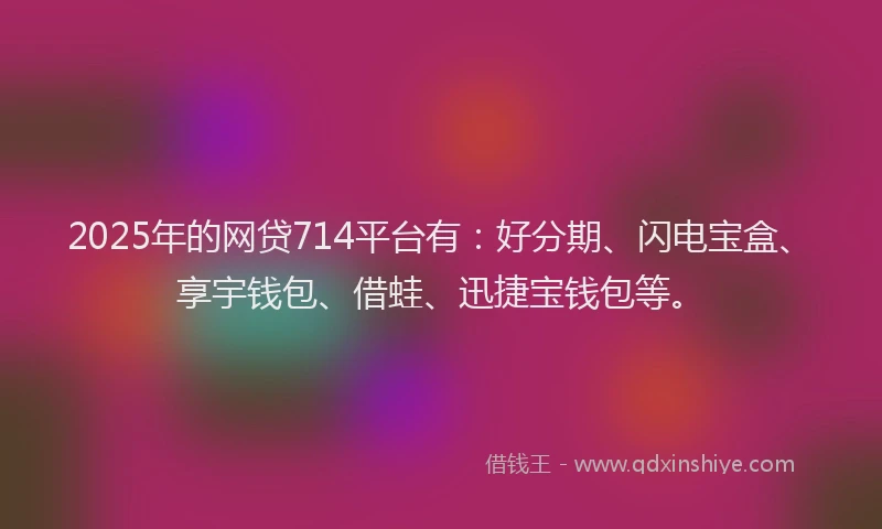 2025年的网贷714平台有：好分期、闪电宝盒、享宇钱包、借蛙、迅捷宝钱包等。