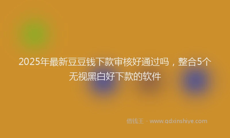 2025年最新豆豆钱下款审核好通过吗，整合5个无视黑白好下款的软件