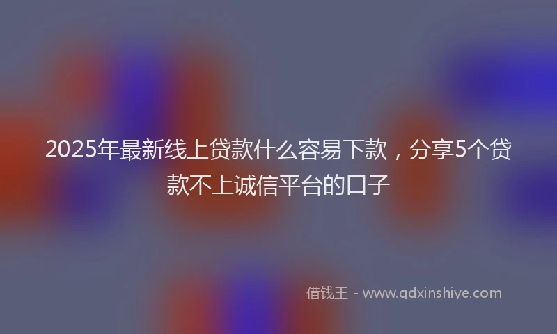 2025年最新线上贷款什么容易下款，分享5个贷款不上诚信平台的口子