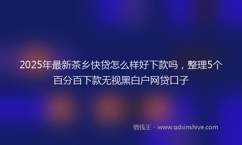 2025年最新茶乡快贷怎么样好下款吗，整理5个百分百下款无视黑白户网贷口子