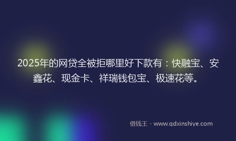 2025年的网贷全被拒哪里好下款有：快融宝、安鑫花、现金卡、祥瑞钱包宝、极速花等。