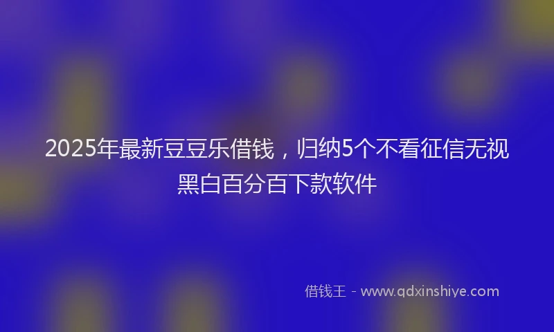 2025年最新豆豆乐借钱，归纳5个不看征信无视黑白百分百下款软件