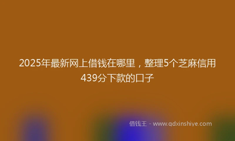 2025年最新网上借钱在哪里，整理5个芝麻信用439分下款的口子