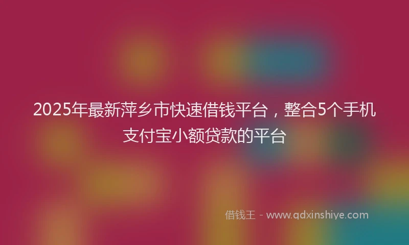 2025年最新萍乡市快速借钱平台，整合5个手机支付宝小额贷款的平台