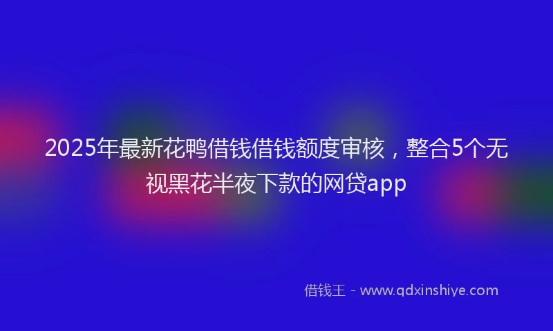 2025年最新花鸭借钱借钱额度审核，整合5个无视黑花半夜下款的网贷app