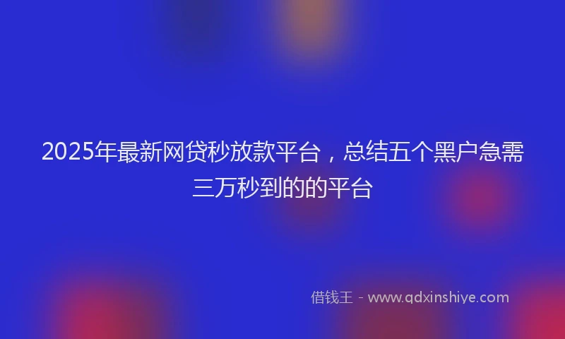 2025年最新网贷秒放款平台，总结五个黑户急需三万秒到的的平台