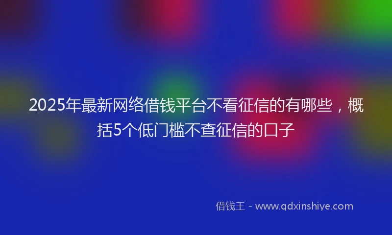 2025年最新网络借钱平台不看征信的有哪些，概括5个低门槛不查征信的口子