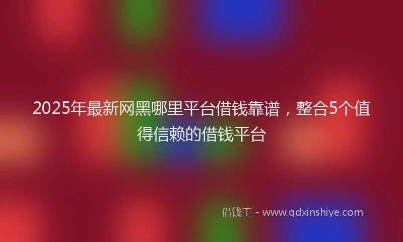 2025年最新网黑哪里平台借钱靠谱，整合5个值得信赖的借钱平台