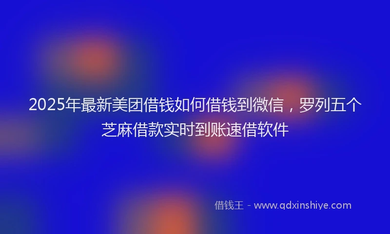 2025年最新美团借钱如何借钱到微信，罗列五个芝麻借款实时到账速借软件