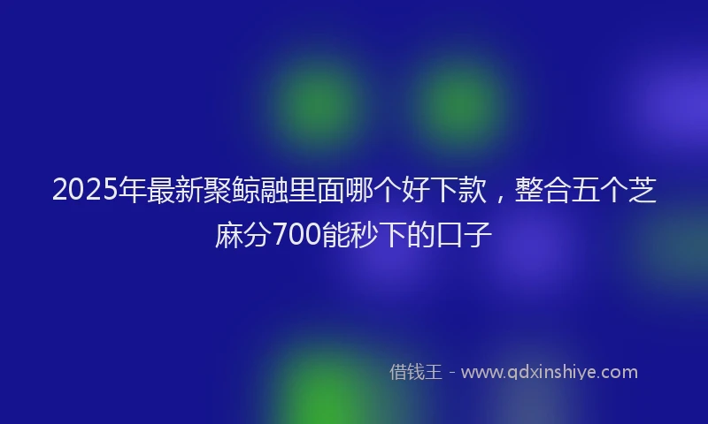 2025年最新聚鲸融里面哪个好下款，整合五个芝麻分700能秒下的口子