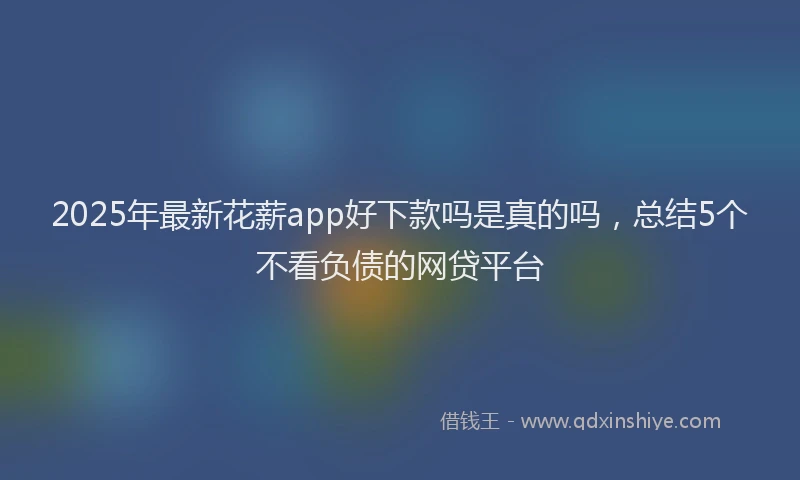 2025年最新花薪app好下款吗是真的吗，总结5个不看负债的网贷平台