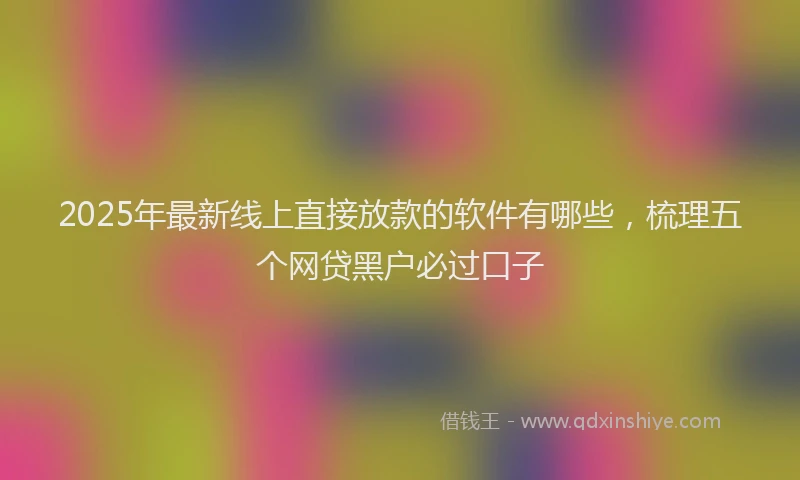 2025年最新线上直接放款的软件有哪些，梳理五个网贷黑户必过口子