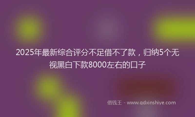 2025年最新综合评分不足借不了款,归纳5个无视黑白下款8000左右的口子
